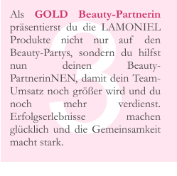 3 Als GOLD Beauty-Partnerin präsentierst du die LAMONIEL Produkte nicht nur auf den Beauty-Partys, sondern du hilfst nun deinen Beauty-PartnerinNEN, damit dein Team-Umsatz noch größer wird und du noch mehr verdienst. Erfolgserlebnisse machen glücklich und die Gemeinsamkeit macht stark.